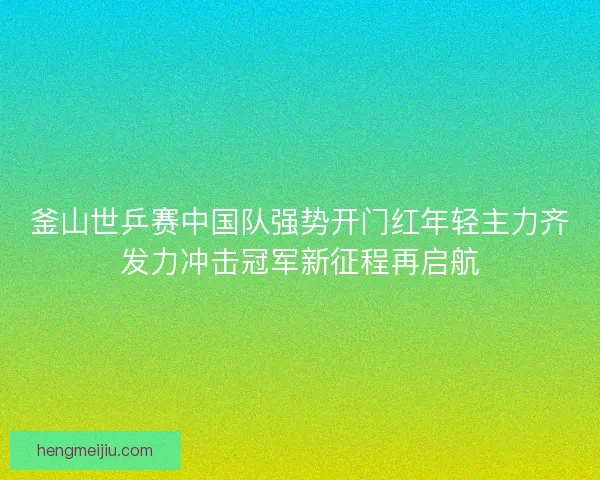 釜山世乒赛中国队强势开门红年轻主力齐发力冲击冠军新征程再启航