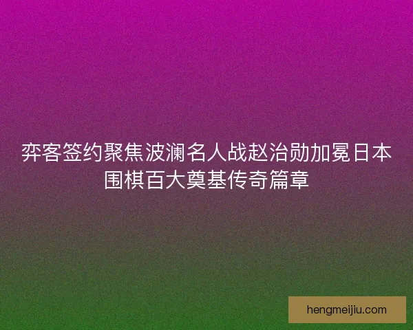 弈客签约聚焦波澜名人战赵治勋加冕日本围棋百大奠基传奇篇章