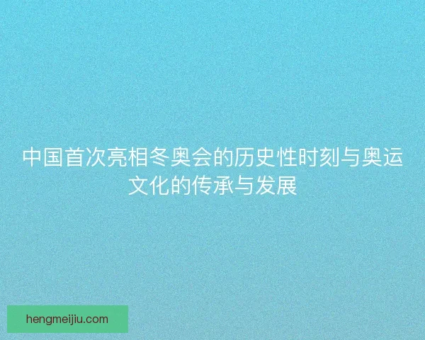 中国首次亮相冬奥会的历史性时刻与奥运文化的传承与发展