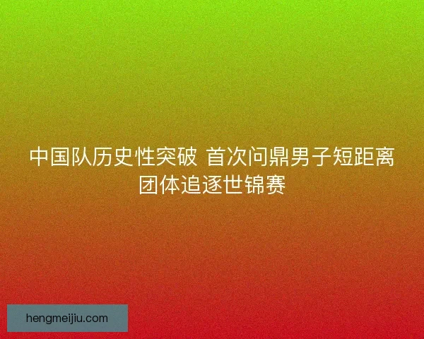 中国队历史性突破 首次问鼎男子短距离团体追逐世锦赛