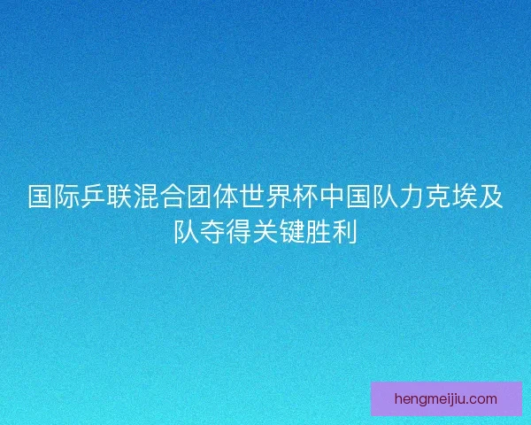 国际乒联混合团体世界杯中国队力克埃及队夺得关键胜利