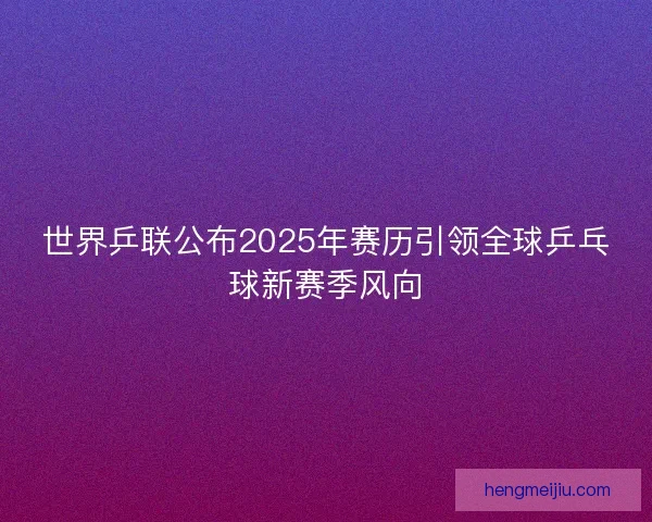世界乒联公布2025年赛历引领全球乒乓球新赛季风向